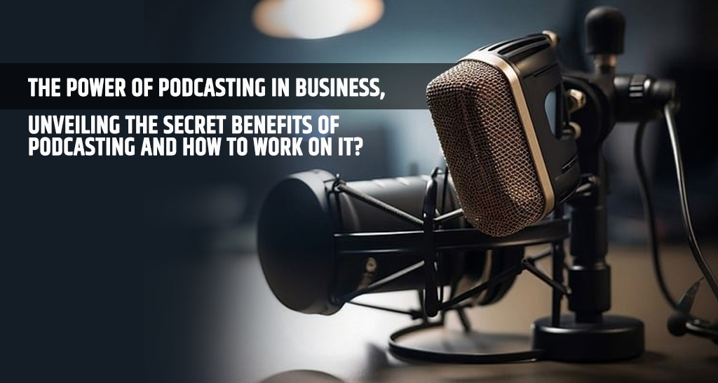 The Power of Podcasting in Business, Unveiling the Secret Benefits of Podcasting and How to Work on It?